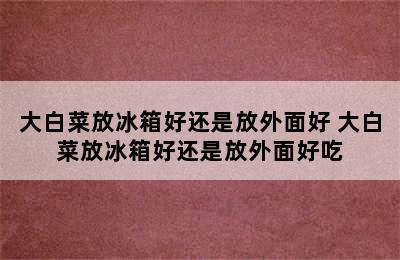 大白菜放冰箱好还是放外面好 大白菜放冰箱好还是放外面好吃